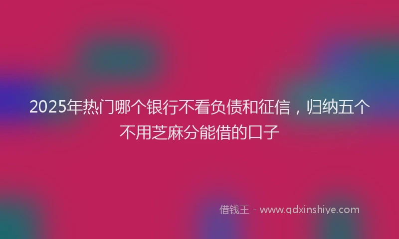 2025年热门哪个银行不看负债和征信，归纳五个不用芝麻分能借的口子