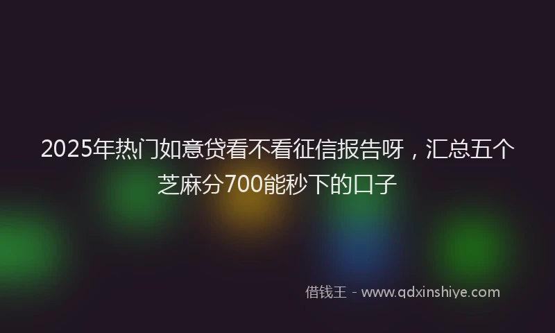 2025年热门如意贷看不看征信报告呀，汇总五个芝麻分700能秒下的口子