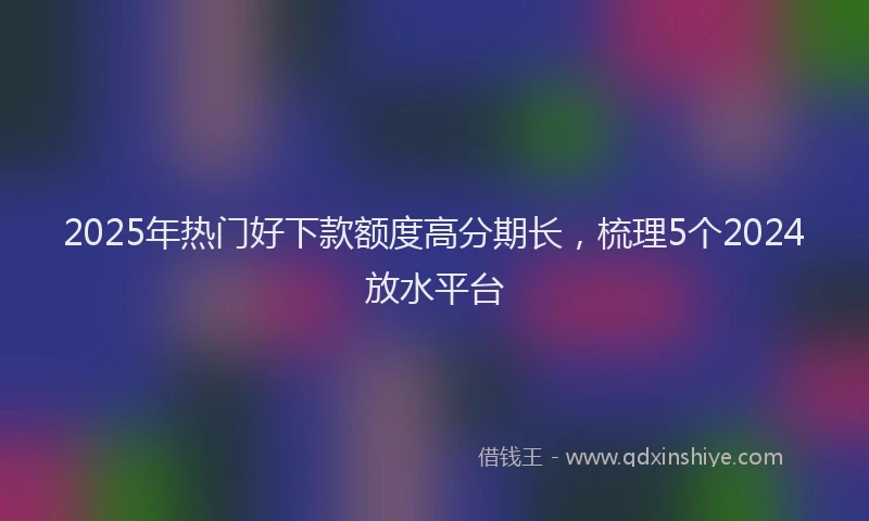 2025年热门好下款额度高分期长，梳理5个2024放水平台