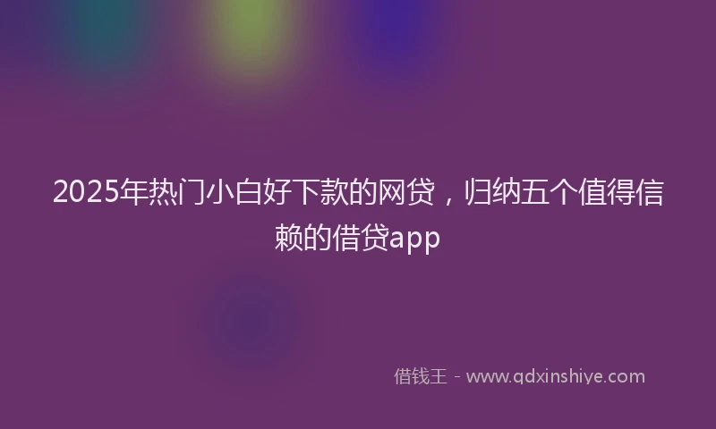2025年热门小白好下款的网贷，归纳五个值得信赖的借贷app