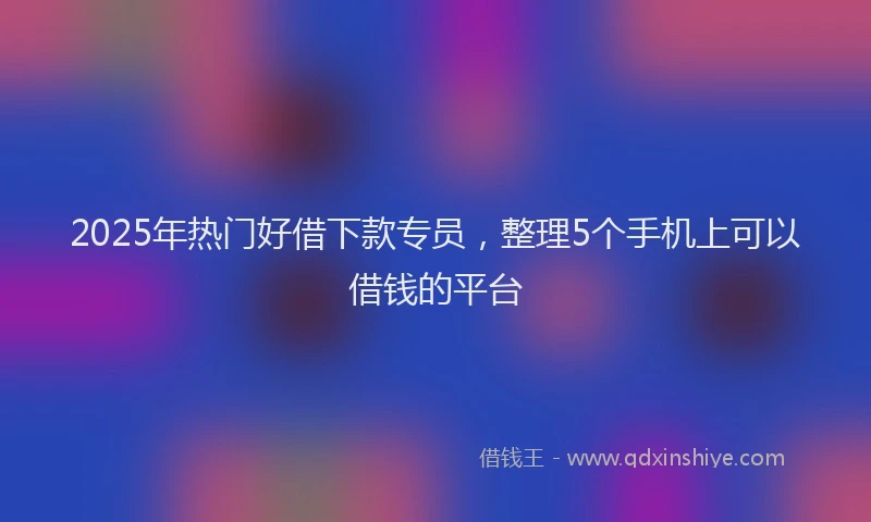 2025年热门好借下款专员，整理5个手机上可以借钱的平台