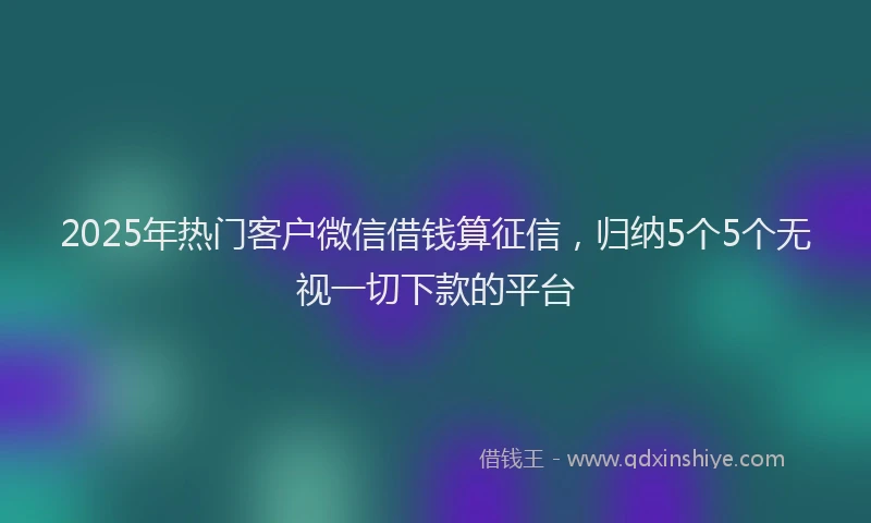 2025年热门客户微信借钱算征信，归纳5个5个无视一切下款的平台