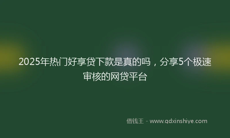 2025年热门好享贷下款是真的吗，分享5个极速审核的网贷平台