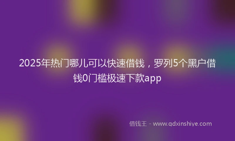 2025年热门哪儿可以快速借钱，罗列5个黑户借钱0门槛极速下款app