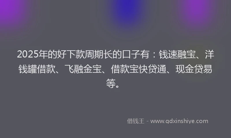 2025年的好下款周期长的口子有：钱速融宝、洋钱罐借款、飞融金宝、借款宝快贷通、现金贷易等。