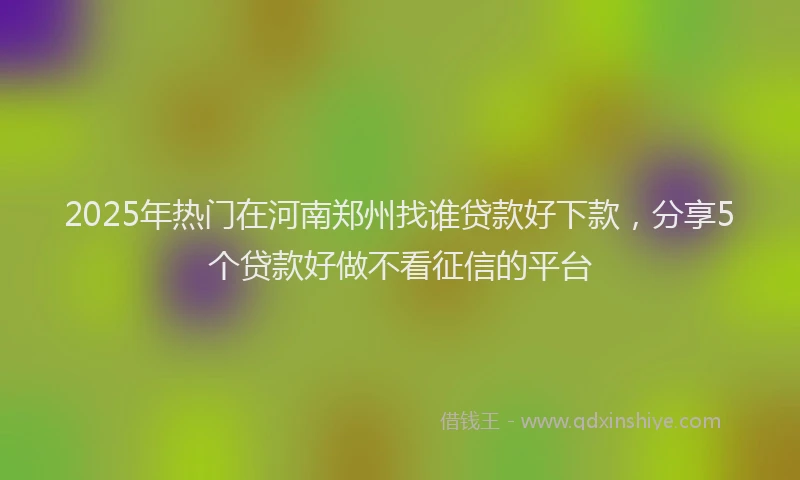 2025年热门在河南郑州找谁贷款好下款，分享5个贷款好做不看征信的平台