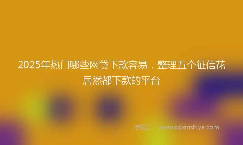 2025年热门哪些网贷下款容易，整理五个征信花居然都下款的平台