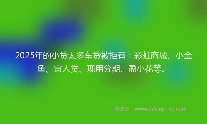 2025年的小贷太多车贷被拒有：彩虹商城、小金鱼、宜人贷、现用分期、盈小花等。