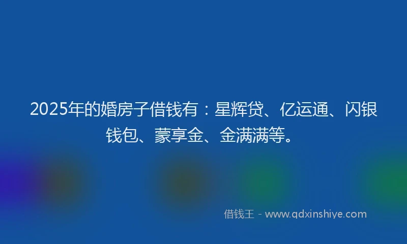 2025年的婚房子借钱有：星辉贷、亿运通、闪银钱包、蒙享金、金满满等。