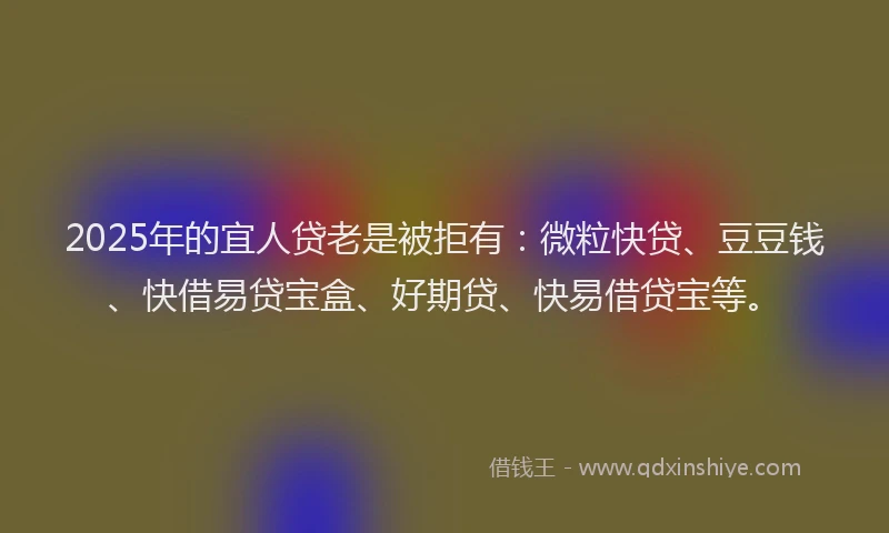 2025年的宜人贷老是被拒有：微粒快贷、豆豆钱、快借易贷宝盒、好期贷、快易借贷宝等。