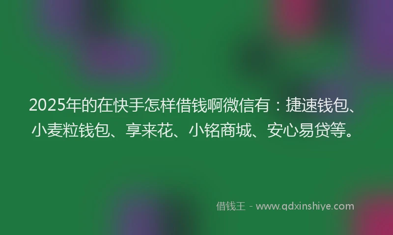 2025年的在快手怎样借钱啊微信有：捷速钱包、小麦粒钱包、享来花、小铭商城、安心易贷等。