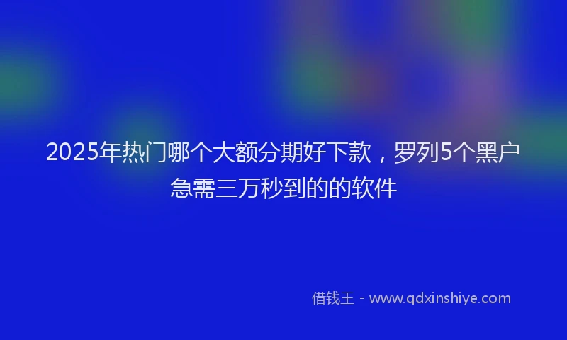 2025年热门哪个大额分期好下款，罗列5个黑户急需三万秒到的的软件