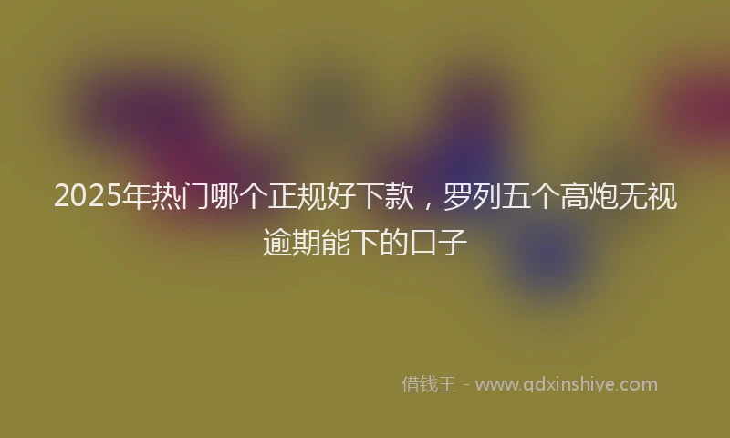 2025年热门哪个正规好下款，罗列五个高炮无视逾期能下的口子