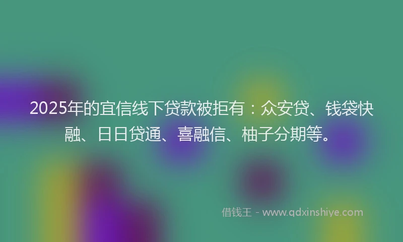 2025年的宜信线下贷款被拒有：众安贷、钱袋快融、日日贷通、喜融信、柚子分期等。