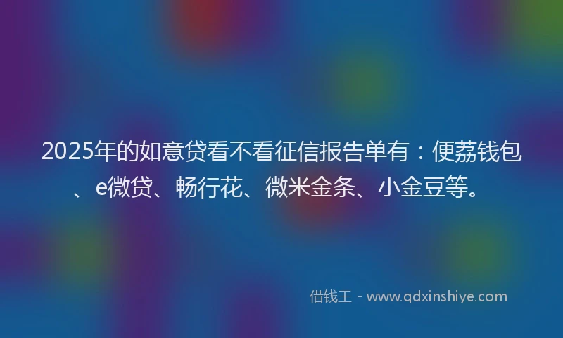 2025年的如意贷看不看征信报告单有：便荔钱包、e微贷、畅行花、微米金条、小金豆等。