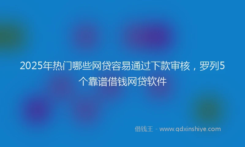 2025年热门哪些网贷容易通过下款审核，罗列5个靠谱借钱网贷软件