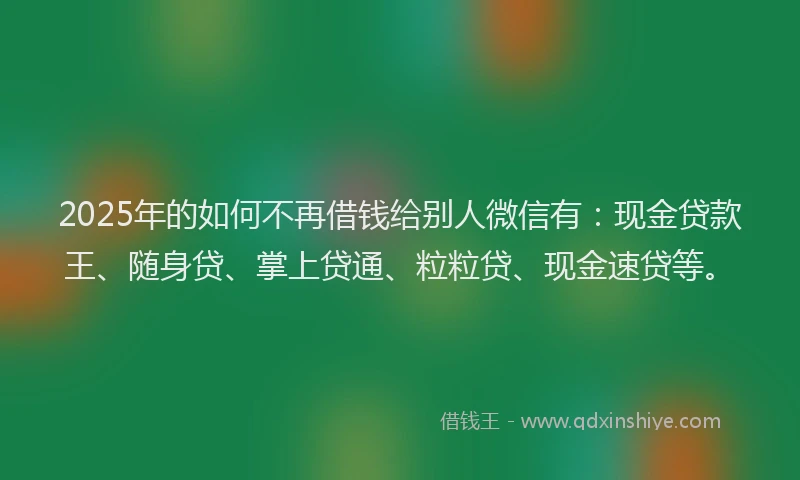 2025年的如何不再借钱给别人微信有：现金贷款王、随身贷、掌上贷通、粒粒贷、现金速贷等。