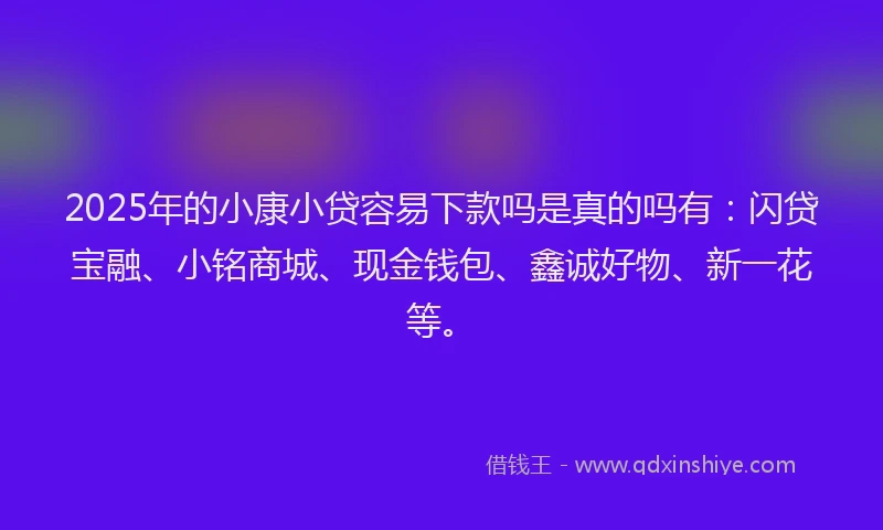 2025年的小康小贷容易下款吗是真的吗有：闪贷宝融、小铭商城、现金钱包、鑫诚好物、新一花等。