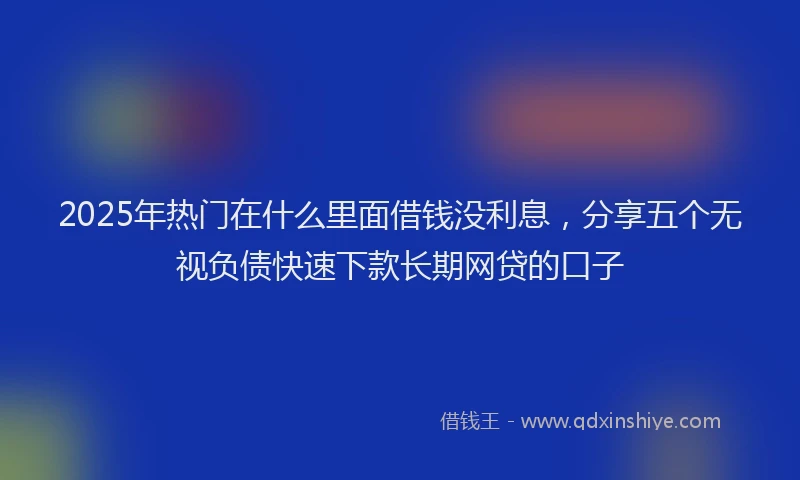 2025年热门在什么里面借钱没利息，分享五个无视负债快速下款长期网贷的口子