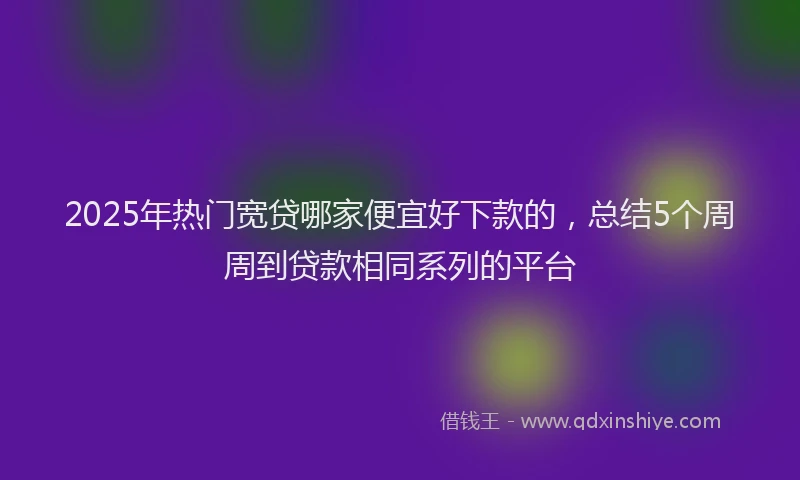 2025年热门宽贷哪家便宜好下款的，总结5个周周到贷款相同系列的平台