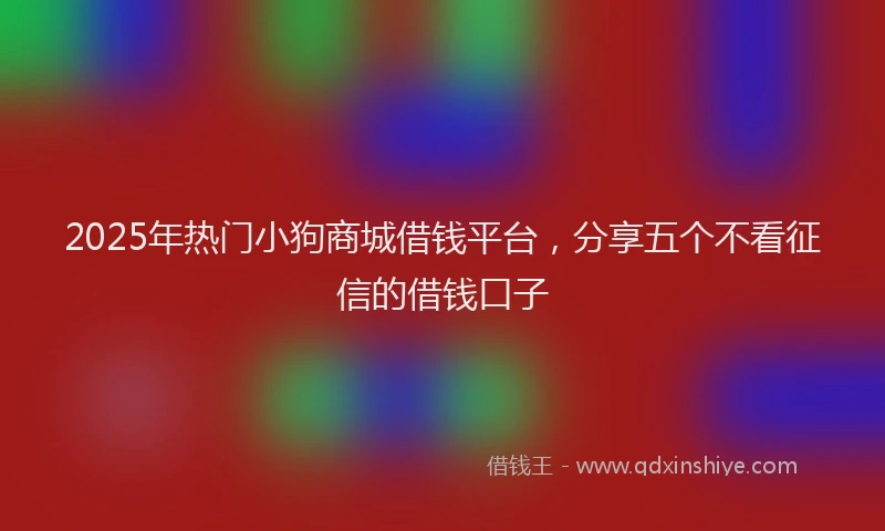 2025年热门小狗商城借钱平台，分享五个不看征信的借钱口子