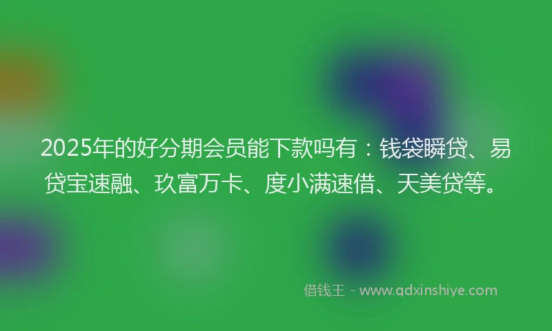 2025年的好分期会员能下款吗有：钱袋瞬贷、易贷宝速融、玖富万卡、度小满速借、天美贷等。
