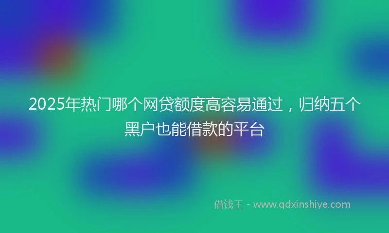 2025年热门哪个网贷额度高容易通过，归纳五个黑户也能借款的平台