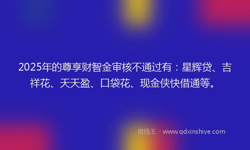 2025年的尊享财智金审核不通过有：星辉贷、吉祥花、天天盈、口袋花、现金侠快借通等。