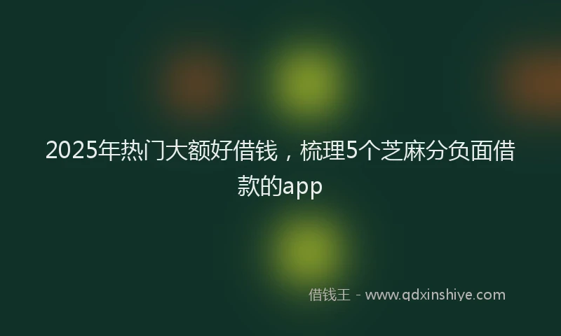 2025年热门大额好借钱，梳理5个芝麻分负面借款的app