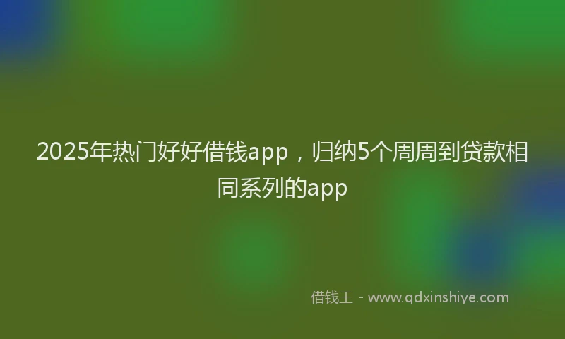 2025年热门好好借钱app，归纳5个周周到贷款相同系列的app