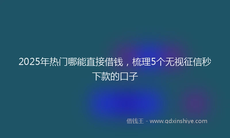 2025年热门哪能直接借钱，梳理5个无视征信秒下款的口子