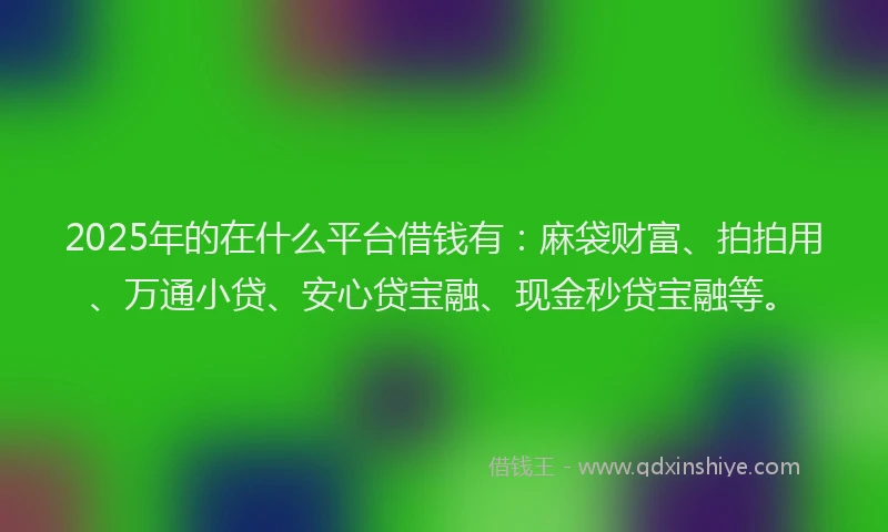 2025年的在什么平台借钱有：麻袋财富、拍拍用、万通小贷、安心贷宝融、现金秒贷宝融等。