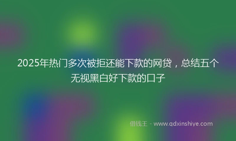 2025年热门多次被拒还能下款的网贷，总结五个无视黑白好下款的口子