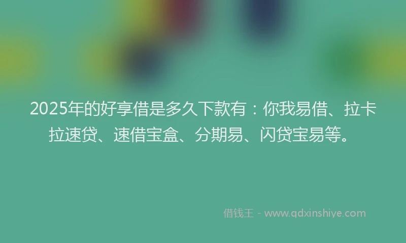 2025年的好享借是多久下款有：你我易借、拉卡拉速贷、速借宝盒、分期易、闪贷宝易等。