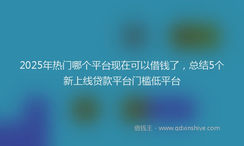 2025年热门哪个平台现在可以借钱了，总结5个新上线贷款平台门槛低平台