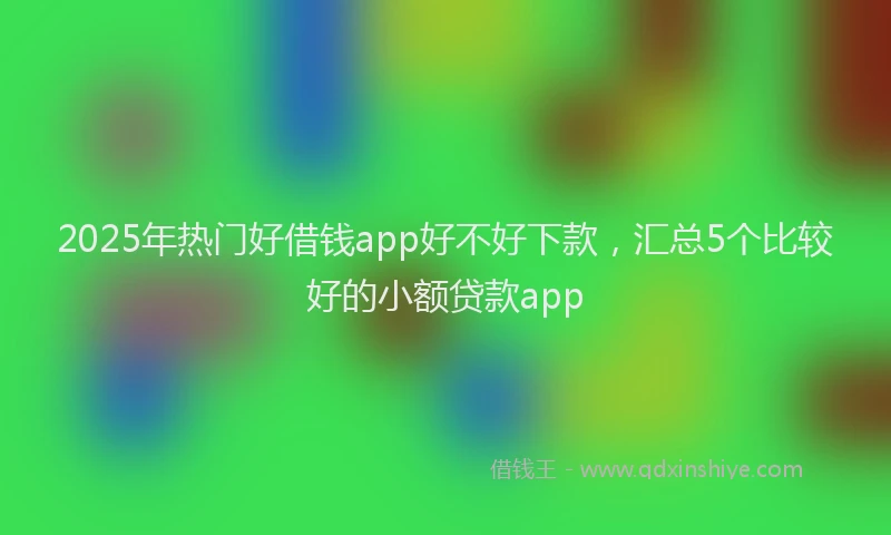 2025年热门好借钱app好不好下款，汇总5个比较好的小额贷款app