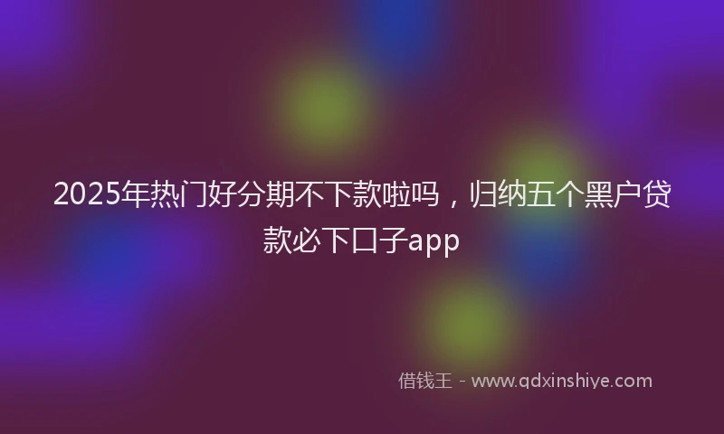 2025年热门好分期不下款啦吗，归纳五个黑户贷款必下口子app