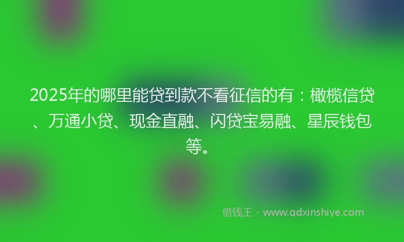 2025年的哪里能贷到款不看征信的有：橄榄信贷、万通小贷、现金直融、闪贷宝易融、星辰钱包等。