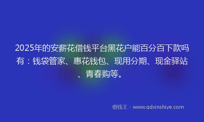 2025年的安薪花借钱平台黑花户能百分百下款吗有：钱袋管家、惠花钱包、现用分期、现金驿站、青春购等。