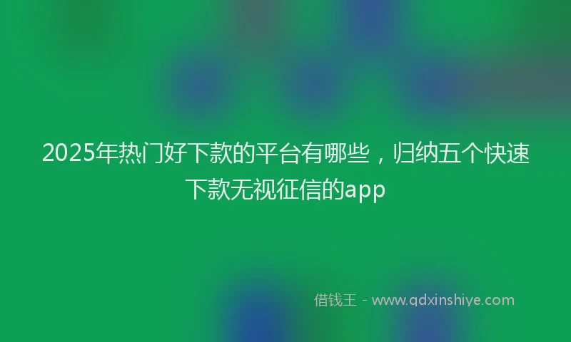 2025年热门好下款的平台有哪些,归纳五个快速下款无视征信的app