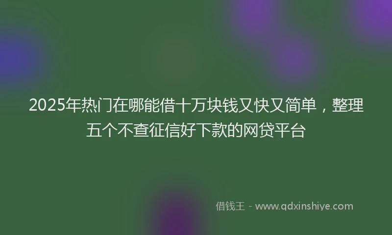 2025年热门在哪能借十万块钱又快又简单，整理五个不查征信好下款的网贷平台