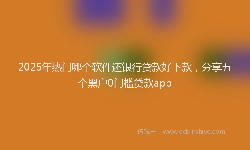 2025年热门哪个软件还银行贷款好下款，分享五个黑户0门槛贷款app