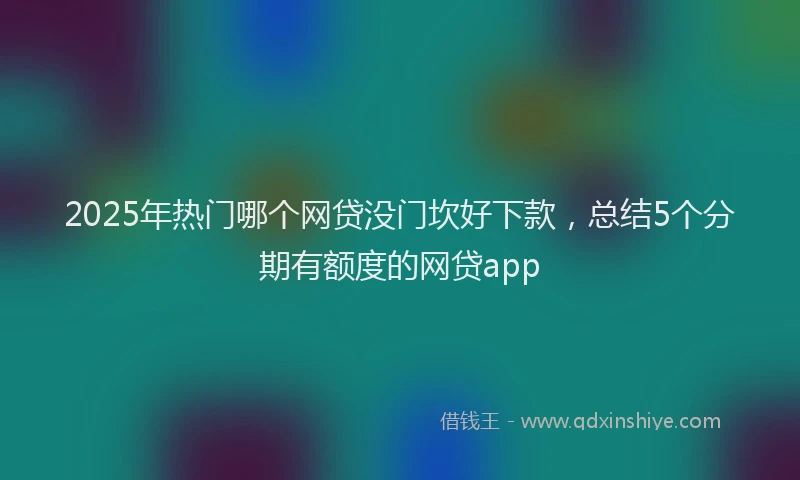 2025年热门哪个网贷没门坎好下款，总结5个分期有额度的网贷app