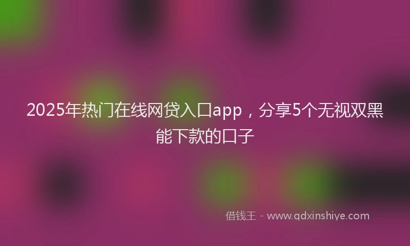 2025年热门在线网贷入口app，分享5个无视双黑能下款的口子