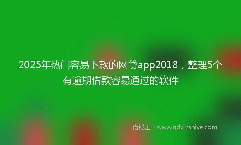 2025年热门容易下款的网贷app2018，整理5个有逾期借款容易通过的软件