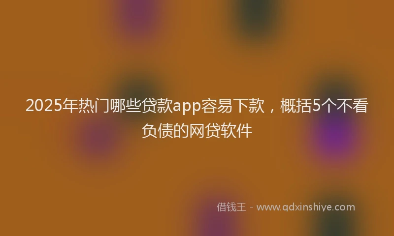 2025年热门哪些贷款app容易下款，概括5个不看负债的网贷软件