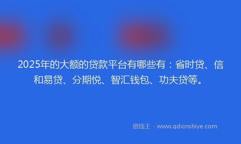2025年的大额的贷款平台有哪些有：省时贷、信和易贷、分期悦、智汇钱包、功夫贷等。