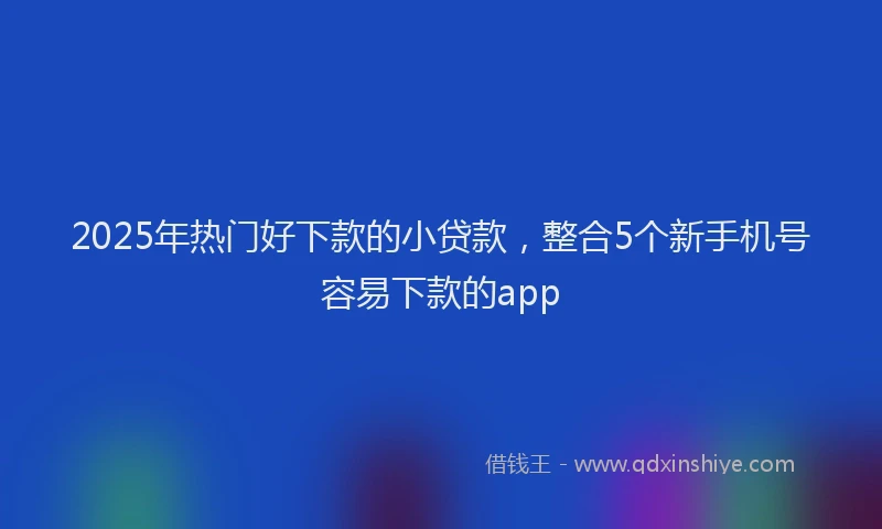 2025年热门好下款的小贷款，整合5个新手机号容易下款的app