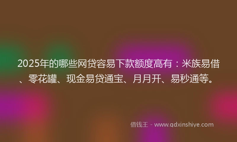 2025年的哪些网贷容易下款额度高有：米族易借、零花罐、现金易贷通宝、月月开、易秒通等。