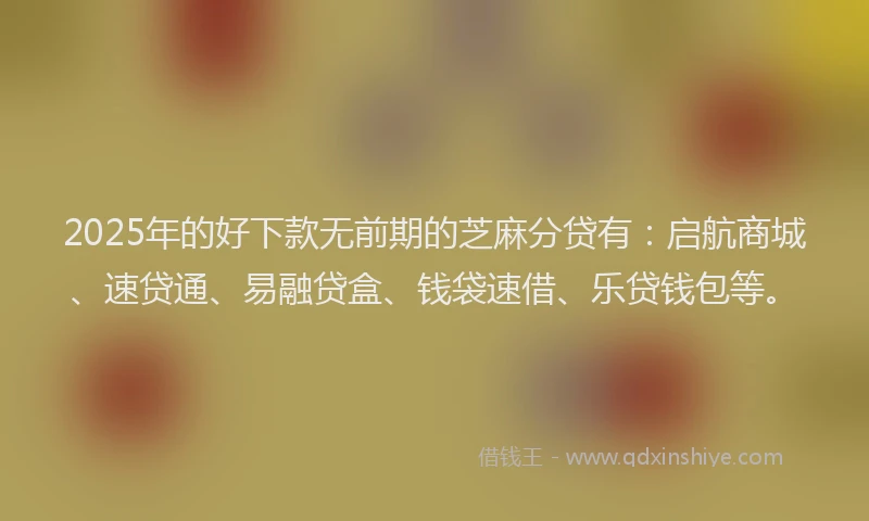 2025年的好下款无前期的芝麻分贷有：启航商城、速贷通、易融贷盒、钱袋速借、乐贷钱包等。